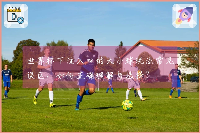世界杯下注入口的大小球玩法常见误区，如何正确理解与选择？